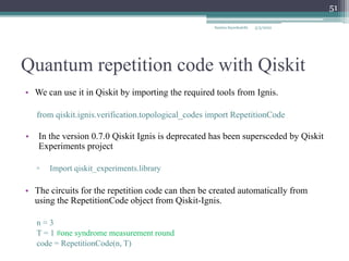 Quantum repetition code with Qiskit
Samira Sayedsalehi
51
• We can use it in Qiskit by importing the required tools from Ignis.
from qiskit.ignis.verification.topological_codes import RepetitionCode
• In the version 0.7.0 Qiskit Ignis is deprecated has been supersceded by Qiskit
Experiments project
▫ Import qiskit_experiments.library
• The circuits for the repetition code can then be created automatically from
using the RepetitionCode object from Qiskit-Ignis.
n = 3
T = 1 #one syndrome measurement round
code = RepetitionCode(n, T)
5/3/2022
 