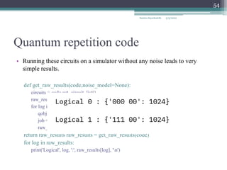 Quantum repetition code
• Running these circuits on a simulator without any noise leads to very
simple results.
def get_raw_results(code,noise_model=None):
circuits = code.get_circuit_list()
raw_results = {}
for log in range(2):
qobj = assemble(circuits[log])
job = qasm_sim.run(qobj, noise_model=noise_model)
raw_results[str(log)] = job.result().get_counts(str(log))
return raw_results raw_results = get_raw_results(code)
for log in raw_results:
print('Logical', log, ':', raw_results[log], 'n')
Samira Sayedsalehi
54
5/3/2022
 