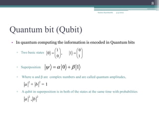Quantum bit (Qubit)
• In quantum computing the information is encoded in Quantum bits
▫ Two basic states
▫ Superposition
▫ Where α and β are complex numbers and are called quantum amplitudes,
▫ A qubit in superposition is in both of the states at the same time with probabilities
2 2
1
a b
+ =
2 2
,
a b
1 0
0 , 1
0 1
   
 
   
   
0 1
  
 
5/3/2022
Samira Sayedsalehi
8
 