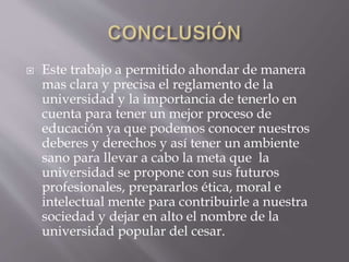  Este trabajo a permitido ahondar de manera 
mas clara y precisa el reglamento de la 
universidad y la importancia de tenerlo en 
cuenta para tener un mejor proceso de 
educación ya que podemos conocer nuestros 
deberes y derechos y así tener un ambiente 
sano para llevar a cabo la meta que la 
universidad se propone con sus futuros 
profesionales, prepararlos ética, moral e 
intelectual mente para contribuirle a nuestra 
sociedad y dejar en alto el nombre de la 
universidad popular del cesar. 
