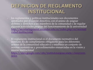 o los reglamentos y políticas institucionales son documentos 
aprobados por el comité directivo, con el animo de asignar 
deberes y derechos a los miembros de la comunidad y de regular 
algunas actividades propias del funcionamiento de la universidad 
http://secretariageneral.uniandes.edu.co/index.php/es/normati 
vidad-institucional 
o El reglamento institucional es el documento normativo del 
instituto. Es de cumplimiento obligatorio para los diferentes 
actores de la comunidad educativa y establece un conjunto de 
normas sustantivas y procedimentales enmarcadas en la visión y 
misión institucional 
https://sites.google.com/site/institutosanjosecanete/classroom-news 
 