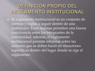 El reglamento institucional es un conjunto de 
normas y reglas a seguir dentro de una 
institución. Estas normas permiten una buena 
convivencia entre los integrantes de la 
universidad, además, el reglamento 
institucional permite informar sobre las 
acciones que se deben hacer en situaciones 
especificas dentro del lugar donde se rige el 
reglamento. 
 