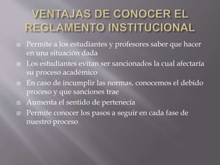  Permite a los estudiantes y profesores saber que hacer 
en una situación dada 
 Los estudiantes evitan ser sancionados la cual afectaría 
su proceso académico 
 En caso de incumplir las normas, conocemos el debido 
proceso y que sanciones trae 
 Aumenta el sentido de pertenecía 
 Permite conocer los pasos a seguir en cada fase de 
nuestro proceso 
 