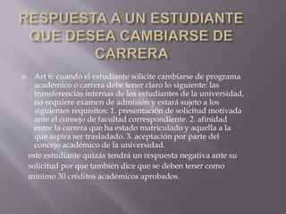  Art 6: cuando el estudiante solicite cambiarse de programa 
académico o carrera debe tener claro lo siguiente: las 
transferencias internas de los estudiantes de la universidad, 
no requiere examen de admisión y estará sujeto a los 
siguientes requisitos: 1. presentación de solicitud motivada 
ante el consejo de facultad correspondiente. 2. afinidad 
entre la carrera que ha estado matriculado y aquella a la 
que aspira ser trasladado. 3. aceptación por parte del 
concejo académico de la universidad. 
este estudiante quizás tendrá un respuesta negativa ante su 
solicitud por que también dice que se deben tener como 
mínimo 30 créditos académicos aprobados. 
 