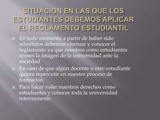  En todo momento a partir de haber sido 
admitidos debemos efectuar y conocer el 
reglamento ya que nosotros como estudiantes 
somos la imagen de la universidad ante la 
sociedad 
 En caso de que algún docente u otro estudiante 
quiera repercutir en nuestro proceso de 
formación 
 Para hacer valer nuestros derechos como 
estudiantes y conocer toda la universidad 
internamente 
 