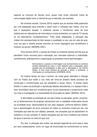 11



especial as menores de dezoito anos, passa mais horas utilizando meios de
comunicação digital como a internet do que a televisão, por exemplo.

       No contexto escolar, Correia (2010) explica que as escolas estão passando
por uma adaptação para entender e assim fazer a utilização das mídias, uma vez
que é necessário equipar “o ambiente escolar e transformar salas de aula
tradicionais em laboratórios de informática e outros ambientes, em sala da TV escola
ou em laboratórios multidisciplinares.” Feito estas adaptações a utilização das
mídias virá acompanhada de fácil acesso e qualidade no seu uso em sala de aula,
uma vez que a “escola precisa exercitar as novas linguagens que sensibilizam e
motivam os alunos” (MORAN, 2007).

       Para Correia (2010), o acesso às mídias no ambiente escolar permite que se
percebam novos recursos para a educação, seu manuseio estimula a criatividade,
conhecimento, planejamento e organização no processo ensino aprendizagem.

                    Democratizar o acesso à informação e ao conhecimento no contexto
                    escolar apresenta-se como o novo desafio para a educação (para
                    aqueles que se predispõem a lidar com a educação) e, ao mesmo
                    tempo, é uma nova maneira de articular o aluno, o professor, a
                    informação e o conhecimento (CORREIA, 2010).

       Ao mesmo tempo em que o homem, de modo geral, descobre e interage
com as mídias que estão a sua volta ele torna-se produto deste processo de
construção e transformação que ela possibilita e causa. Assim, “A escola nesse
âmbito é o palco da produção e reprodução dessas descobertas, é o espaço onde o
fazer tecnológico deve por excelência gerar novas expectativas e proporcionar cada
vez mais a investigação e a necessidade de renovação do saber” (BANHO, 2010).

       A dificuldade na aceitação do uso das mídias na educação, porém, encontra-
se no distanciamento da proposta educacional com a realidade vivida pelos alunos
na sociedade atual. Desconsidera-se com esta negação, conforme Martinsi (2002),
que a aprendizagem do aluno acontece em todos os contextos vividos por ele, nas
interações que este faz com objetos, pessoas, nas situações que se apresentam no
cotidiano e no seu contexto. É nestas interações que ele cria e modifica sua maneira
de atuar e conviver no meio em que vive.

       Por isso, a utilização das mídias nas escolas depende de como esta é vista
por seus colaboradores: como um lugar de transmissão do conhecimento ou como
 