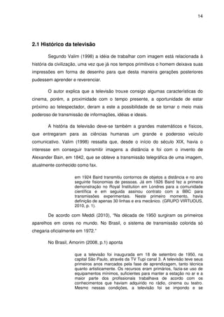14




2.1 Histórico da televisão

       Segundo Valim (1998) a idéia de trabalhar com imagem está relacionada à
história da civilização, uma vez que já nos tempos primitivos o homem deixava suas
impressões em forma de desenho para que desta maneira gerações posteriores
pudessem aprender e reverenciar.

       O autor explica que a televisão trouxe consigo algumas características do
cinema, porém, a proximidade com o tempo presente, a oportunidade de estar
próximo ao telespectador, deram a este a possibilidade de se tornar o meio mais
poderoso de transmissão de informações, idéias e ideais.

       A história da televisão deve-se também a grandes matemáticos e físicos,
que entregaram para as ciências humanas um grande e poderoso veículo
comunicativo. Valim (1998) ressalta que, desde o início do século XIX, havia o
interesse em conseguir transmitir imagens a distância e foi com o invento de
Alexander Bain, em 1842, que se obteve a transmissão telegráfica de uma imagem,
atualmente conhecido como fax.

                    em 1924 Baird transmitiu contornos de objetos a distância e no ano
                    seguinte fisionomias de pessoas. Já em 1926 Baird fez a primeira
                    demonstração no Royal Institution em Londres para a comunidade
                    científica e em seguida assinou contrato com a BBC para
                    transmissões experimentais. Neste primeiro momento, havia
                    definição de apenas 30 linhas e era mecânico. (GRUPO VIRTUOUS,
                    2010, p. 1).

       De acordo com Meddi (2010), “Na década de 1950 surgiram os primeiros
aparelhos em cores no mundo. No Brasil, o sistema de transmissão colorida só
chegaria oficialmente em 1972.”

       No Brasil, Amorim (2008, p.1) aponta

                    que a televisão foi inaugurada em 18 de setembro de 1950, na
                    capital São Paulo, através da TV Tupi canal 3. A televisão teve seus
                    primeiros anos marcados pela fase de aprendizagem, tanto técnica
                    quanto artisticamente. Os recursos eram primários, fazia-se uso de
                    equipamentos mínimos, suficientes para manter a estação no ar e a
                    maior parte dos profissionais trabalhava de acordo com os
                    conhecimentos que haviam adquirido no rádio, cinema ou teatro.
                    Mesmo nessas condições, a televisão foi se impondo e se
 
