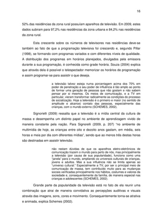 16



52% das residências da zona rural possuíam aparelhos de televisão. Em 2009, estes
dados subiram para 97,2% nas residências da zona urbana e 84,2% nas residências
da zona rural.

        Esta crescente sobre os números de televisores nas residências deve-se
também ao fato de que a programação televisiva foi crescendo e, segundo Pillar
(1998), se formando com programas variados e com diferentes níveis de qualidade.
A distribuição dos programas em horários planejados, divulgados pela emissora
durante a sua programação, é conhecida como grade horária. Souza (2004) explica
que através dela é possível o telespectador memorizar os horários de programação
e assim programar-se para assistir o que deseja.

                     a televisão talvez esteja numa porcentagem acima dos 70% em
                     poder de penetração e seu poder de influência é tão amplo ao ponto
                     de formar uma geração de pessoas que não gostam e não sabem
                     pensar por si mesmos. Os meios de comunicação, e a TV em
                     particular, vieram transformar radicalmente as condições do processo
                     de socialização. Hoje a televisão é o primeiro e maior (no sentido de
                     amplitude e alcance) contato das pessoas, especialmente das
                     crianças, com o mundo externo (SCHEMES, 2002).

        Signorielli (2009) ressalta que a televisão é a mídia central da cultura de
massa e desempenha um distinto papel no ambiente de aprendizagem vivido de
maneira constante pela nação. Para Signorelli (2009, p. 207) “no ambiente de
multimídia de hoje, as crianças entre oito e dezoito anos gastam, em média, seis
horas e meia por dia com diferentes mídias”, sendo que ao menos três destas horas
são destinadas em assistir televisão.

                     não restam dúvidas de que os aparelhos eletro-eletrônicos de
                     comunicação trazem o mundo para perto de nós, mas principalmente
                     a televisão (por causa de sua popularidade), funciona como uma
                     “janela” para o mundo, ampliando os universos culturais de crianças,
                     jovens e adultos. Mas a sua influência não se limita apenas ao
                     “universo cultural.” Especialmente a TV, por ser o principal meio de
                     comunicação de massa, tem contribuído muito para as mudanças
                     sociais verificadas principalmente nos hábitos, costumes e valores da
                     sociedade e, consequentemente da família, de maneira especial nas
                     crianças e adolescentes (SCHEMES, 2002).

        Grande parte da popularidade da televisão está no fato de ela reunir uma
combinação que atrai de maneira convidativa as percepções auditivas e visuais
através das imagens, sons, cores e movimento. Consequentemente torna-se atrativa
e animada, explica Schemes (2002).
 