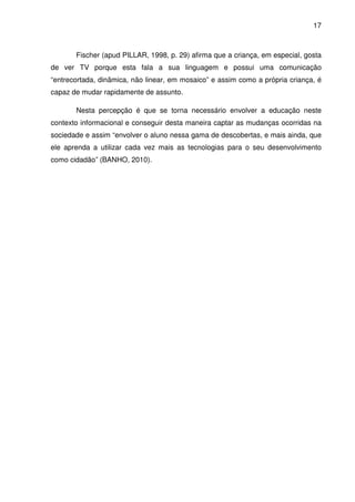 17



       Fischer (apud PILLAR, 1998, p. 29) afirma que a criança, em especial, gosta
de ver TV porque esta fala a sua linguagem e possui uma comunicação
“entrecortada, dinâmica, não linear, em mosaico” e assim como a própria criança, é
capaz de mudar rapidamente de assunto.

       Nesta percepção é que se torna necessário envolver a educação neste
contexto informacional e conseguir desta maneira captar as mudanças ocorridas na
sociedade e assim “envolver o aluno nessa gama de descobertas, e mais ainda, que
ele aprenda a utilizar cada vez mais as tecnologias para o seu desenvolvimento
como cidadão” (BANHO, 2010).
 