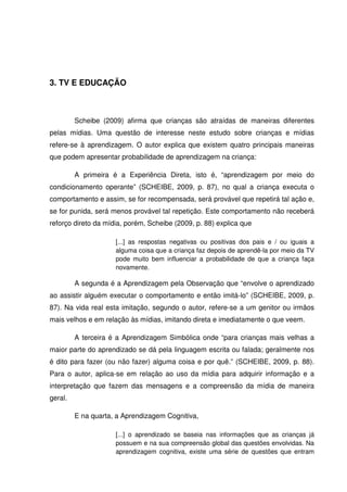 3. TV E EDUCAÇÃO



         Scheibe (2009) afirma que crianças são atraídas de maneiras diferentes
pelas mídias. Uma questão de interesse neste estudo sobre crianças e mídias
refere-se à aprendizagem. O autor explica que existem quatro principais maneiras
que podem apresentar probabilidade de aprendizagem na criança:

         A primeira é a Experiência Direta, isto é, “aprendizagem por meio do
condicionamento operante” (SCHEIBE, 2009, p. 87), no qual a criança executa o
comportamento e assim, se for recompensada, será provável que repetirá tal ação e,
se for punida, será menos provável tal repetição. Este comportamento não receberá
reforço direto da mídia, porém, Scheibe (2009, p. 88) explica que

                     [...] as respostas negativas ou positivas dos pais e / ou iguais a
                     alguma coisa que a criança faz depois de aprendê-la por meio da TV
                     pode muito bem influenciar a probabilidade de que a criança faça
                     novamente.

         A segunda é a Aprendizagem pela Observação que “envolve o aprendizado
ao assistir alguém executar o comportamento e então imitá-lo” (SCHEIBE, 2009, p.
87). Na vida real esta imitação, segundo o autor, refere-se a um genitor ou irmãos
mais velhos e em relação às mídias, imitando direta e imediatamente o que veem.

         A terceira é a Aprendizagem Simbólica onde “para crianças mais velhas a
maior parte do aprendizado se dá pela linguagem escrita ou falada; geralmente nos
é dito para fazer (ou não fazer) alguma coisa e por quê.” (SCHEIBE, 2009, p. 88).
Para o autor, aplica-se em relação ao uso da mídia para adquirir informação e a
interpretação que fazem das mensagens e a compreensão da mídia de maneira
geral.

         E na quarta, a Aprendizagem Cognitiva,

                     [...] o aprendizado se baseia nas informações que as crianças já
                     possuem e na sua compreensão global das questões envolvidas. Na
                     aprendizagem cognitiva, existe uma série de questões que entram
 