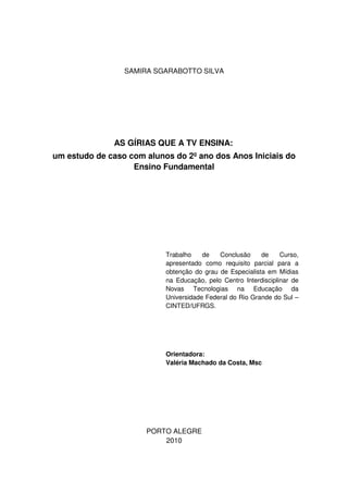 SAMIRA SGARABOTTO SILVA




              AS GÍRIAS QUE A TV ENSINA:
um estudo de caso com alunos do 2º ano dos Anos Iniciais do
                   Ensino Fundamental




                           Trabalho    de   Conclusão     de     Curso,
                           apresentado como requisito parcial para a
                           obtenção do grau de Especialista em Mídias
                           na Educação, pelo Centro Interdisciplinar de
                           Novas Tecnologias na Educação da
                           Universidade Federal do Rio Grande do Sul –
                           CINTED/UFRGS.




                           Orientadora:
                           Valéria Machado da Costa, Msc




                      PORTO ALEGRE
                          2010
 