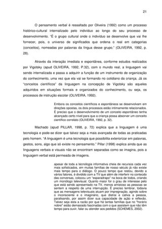 21



       O pensamento verbal é ressaltado por Oliveira (1992) como um processo
histórico-cultural internalizado pelo indivíduo ao longo do seu processo de
desenvolvimento. “É o grupo cultural onde o indivíduo se desenvolve que vai lhe
fornecer, pois, o universo de significados que ordena o real em categorias
(conceitos), nomeadas por palavras da língua desse grupo.” (OLIVEIRA, 1992, p.
28).

       Através da interação imediata e espontânea, conforme estudos realizados
por Vigotsky (apud OLIVEIRA, 1992, P.32), com o mundo real, a linguagem vai
sendo internalizada e passa a adquirir a função de um instrumento de organização
do conhecimento, uma vez que ela vai se formando no cotidiano da criança. Já os
“conceitos científicos” da linguagem na concepção de Vigotsky são aqueles
adquiridos em situações formais e organizados do conhecimento, ou seja, os
processos de instrução escolar (OLIVEIRA, 1992).

                    Embora os conceitos científicos e espontâneos se desenvolvam em
                    direções opostas, os dois processos estão intimamente relacionados.
                    É preciso que o desenvolvimento de um conceito espontâneo tenha
                    alcançado certo nível para que a criança possa absorver um conceito
                    científico correlato (OLIVEIRA, 1992, p. 32).

       Machado (apud PILLAR, 1998, p. 72) explica que a linguagem é uma
tecnologia e pode-se dizer que talvez seja a mais avançada de todas as praticadas
pelo homem. “A linguagem é uma tecnologia que possibilita exteriorizar em palavras,
gestos, sons, algo que só existe no pensamento.” Pillar (1998) explica ainda que as
linguagens verbais e visuais não se encontram separadas como se imagina, pois a
linguagem verbal está permeada de imagens.

                    apesar de toda a tecnologia informativa cheia de recursos cada vez
                    mais sofisticados, em muitas famílias de nosso século já não existe
                    mais tempo para o diálogo. O pouco tempo que restou, devido a
                    vários fatores, é dividido com a TV que além de interferir no conteúdo
                    das conversas, colocou um “esparadrapo” na boca de todos, criando
                    um monólogo televisual. Quanto maior for o grau de interesse pelo
                    que está sendo apresentado na TV, menos amistoso as pessoas se
                    sentem a respeito de uma interrupção. É preciso lembrar, todavia
                    que as mensagens televisuais atuam por impregnação, agindo sobre
                    o inconsciente e o imaginário, que distrai e cativa a pessoa,
                    paralisando, por assim dizer sua capacidade de ação e reflexão.
                    Talvez seja esta a razão por que há tantas famílias que no "horário
                    nobre" estão demasiado fascinadas com o que assistem que não têm
                    tempo para ouvir, falar ou atender aos pedidos (SCHEMES, 2002).
 