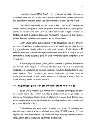 24



        Umberto Eco (apud NAPOLITANO, 1999, p. 19), por outro lado, “afirmou que
a televisão nada mais fez do que afastar leitores superficiais de leituras superficiais,
não devendo ser creditada a ela o fator determinante da crise da palavra escrita”.

        Desta forma, ainda conforme Napolitano (1999, p. 20), se a TV faz parte de
um fenômeno contemporâneo e não se apresenta como culpada da crise da palavra
escrita, ela “se apresenta como um meio onde o domínio dos códigos escritos não é
fundamental para a recepção básica das mensagens veiculadas”, o que facilita o
contato dos seus conteúdos com qualquer tipo de telespectador.

        Moran (2002) explica que a televisão retrata situações da vida e do presente
de maneira impactante e sedutora, diferentemente da escola que se utiliza de uma
linguagem distante e intelectualizada e assim mais cansativa. A visão de que a TV
entretém enquanto a escola educa já não convence mais. Para o autor, é por não
demonstrar o caráter educativo que a TV o faz de maneira rápida, competente e em
longo prazo.

        A escola, segundo Moran (2002), precisa observar o que está acontecendo
nos meios de comunicação e mostrá-lo na sala de aula, discutindo-o com os alunos,
ajudando-os a perceberem os aspectos positivos e negativos das abordagens sobre
cada assunto. Fazer re-leituras de alguns programas em cada área do
conhecimento, partindo da visão que os alunos têm, e ajudá-los a avançar de forma
suave, sem imposições nem maniqueísmos.


3.1 Programação para crianças em canal aberto no domingo

        Souza (2004) evidencia que mesmo com os avanços tecnológicos, as redes
de televisão aberta não permitem que o telespectador escolha a programação para
assistir nos horários que desejar. Para ele “atualmente o horário é pré-definido pelas
emissoras que divulgam a programação nos jornais e também nos intervalos dos
programas” (SOUZA, 2004, p. 57).

        A distribuição dos programas, na grade de horário, “é resultado das
pesquisas de audiência e da estratégia de cada rede” (SOUZA, 2004 p. 57), e os
objetivos de cada uma delas varia de acordo com o tipo de telespectador que deseja
atingir, assim, com a sua cultura, costumes e expectativas.
 
