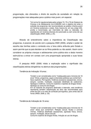 26



programação, são oferecidos o direito de escolha da sociedade em relação às
programações mais adequadas para o público mais jovem, em especial.

                       Tal norma foi regulamentada pelos artigos 74, 75 e 76 do Estatuto da
                       Criança e do Adolescente (Lei 8.069/90) com o objetivo de evitar a
                       exibição de programas não recomendáveis ao público infanto-juvenil
                       em horários acessíveis a estes. Esta mesma lei, em seu artigo 254,
                       proíbe a transmissão, por intermédio de rádio ou televisão, de
                       espetáculos em horários diversos do autorizado ou sem aviso de sua
                       classificação (ANDI, 2006, p. 24).


           Através do entendimento sobre a importância da Classificação dos
programas, é possível, de acordo com a pesquisa ANDI (2006), ampliar o poder de
escolha das famílias sobre o conteúdo e/ou a faixa etária atribuída pelo Estado e
assim permite que os pais decidam se os filhos poderão ou não assistir. Assim como
considerar as próprias crianças e adolescentes como público-alvo e desta maneira
estimulá-los a entrar em contato com uma programação apropriada a suas faixas
etárias.

           A pesquisa ANDI (2006) relata a explicação sobre o significado das
classificações etárias obrigatórias na abertura das programações:

           Tendência de Indicação 18 anos:

                       Tendem a ser considerados como “inadequados para menores de 18
                       anos” filmes, programas, jogos e diversões públicas que contenham:
                       Sexo explícito, Pornografia, Violência excessiva (assassinato, tortura,
                       estupro, suicídio, mutilação, exposição detalhada de cadáveres),
                       Apologia à violência, Consumo explícito e repetido de drogas ilícitas
                       Apologia ao consumo de drogas
                       Em se tratando de programa destinado à televisão, esta tendência
                       representa também classificação da obra não recomendada para
                       antes de 23h e no caso de conteúdo pornográfico, para antes das 24
                       horas (ANDI, 2006, p. 30).



           Tendência de Indicação de 16 anos:


                       Tendem a ser consideradas como “inadequadas para menores de 16
                       anos” obras que contenham: Relação sexual, Nudez e carícias
                       íntimas, Violência detalhada (assassinato, agressão física, tortura,
                       estupro, mutilação, abuso sexual)
                       Consumo explícito de drogas ilícitas, Indução ao uso de drogas.
 
