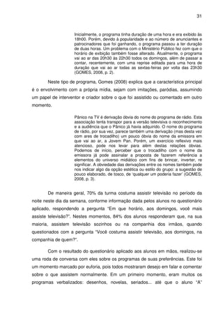 31



                    Inicialmente, o programa tinha duração de uma hora e era exibido às
                    18h00. Porém, devido à popularidade e ao número de anunciantes e
                    patrocinadores que foi ganhando, o programa passou a ter duração
                    de duas horas. Um problema com o Ministério Público fez com que o
                    horário de exibição também fosse alterado. Atualmente, o programa
                    vai ao ar das 20h30 às 22h30 todos os domingos, além de passar a
                    contar, recentemente, com uma reprise editada para uma hora de
                    duração que vai ao ar todas as sextas-feiras por volta das 23h30
                    (GOMES, 2008, p. 2).

       Neste tipo de programa, Gomes (2008) explica que a característica principal
é o envolvimento com a própria mídia, sejam com imitações, paródias, assumindo
um papel de interventor e criador sobre o que foi assistido ou comentado em outro
momento.

                    Pânico na TV é derivação óbvia do nome do programa de rádio. Esta
                    associação tenta transpor para a versão televisiva o reconhecimento
                    e a audiência que o Pânico já havia adquirido. O nome do programa
                    de rádio, por sua vez, parece também uma derivação (mas desta vez
                    com ares de trocadilho) um pouco óbvia do nome da emissora em
                    que vai ao ar, a Jovem Pan. Porém, um exercício reflexivo mais
                    atencioso, pode nos levar para além destas relações óbvias.
                    Podemos de início, perceber que o trocadilho com o nome da
                    emissora já pode assinalar a proposta de fazerem referência a
                    elementos do universo midiático com fins de brincar, inverter, re
                    significar. A obviedade das derivações entre os nomes também pode
                    nos indicar algo da opção estética ou estilo do grupo: a sugestão de
                    pouco elaborado, de tosco, de ‘qualquer um poderia fazer’ (GOMES,
                    2008, p. 3).


       De maneira geral, 70% da turma costuma assistir televisão no período da
noite neste dia da semana, conforme informação dada pelos alunos no questionário
aplicado, respondendo a pergunta “Em que horário, aos domingos, você mais
assiste televisão?”. Nestes momentos, 84% dos alunos responderam que, na sua
maioria, assistem televisão sozinhos ou na companhia dos irmãos, quando
questionados com a pergunta “Você costuma assistir televisão, aos domingos, na
companhia de quem?”.

       Com o resultado do questionário aplicado aos alunos em mãos, realizou-se
uma roda de conversa com eles sobre os programas de suas preferências. Este foi
um momento marcado por euforia, pois todos mostraram desejo em falar e comentar
sobre o que assistem normalmente. Em um primeiro momento, eram muitos os
programas verbalizados: desenhos, novelas, seriados... até que o aluno “A”
 