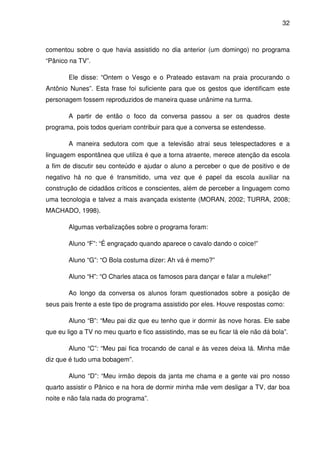 32



comentou sobre o que havia assistido no dia anterior (um domingo) no programa
“Pânico na TV”.

        Ele disse: “Ontem o Vesgo e o Prateado estavam na praia procurando o
Antônio Nunes”. Esta frase foi suficiente para que os gestos que identificam este
personagem fossem reproduzidos de maneira quase unânime na turma.

        A partir de então o foco da conversa passou a ser os quadros deste
programa, pois todos queriam contribuir para que a conversa se estendesse.

        A maneira sedutora com que a televisão atrai seus telespectadores e a
linguagem espontânea que utiliza é que a torna atraente, merece atenção da escola
a fim de discutir seu conteúdo e ajudar o aluno a perceber o que de positivo e de
negativo há no que é transmitido, uma vez que é papel da escola auxiliar na
construção de cidadãos críticos e conscientes, além de perceber a linguagem como
uma tecnologia e talvez a mais avançada existente (MORAN, 2002; TURRA, 2008;
MACHADO, 1998).

        Algumas verbalizações sobre o programa foram:

        Aluno “F”: “É engraçado quando aparece o cavalo dando o coice!”

        Aluno “G”: “O Bola costuma dizer: Ah vá é memo?”

        Aluno “H”: “O Charles ataca os famosos para dançar e falar a muleke!”

        Ao longo da conversa os alunos foram questionados sobre a posição de
seus pais frente a este tipo de programa assistido por eles. Houve respostas como:

        Aluno “B”: “Meu pai diz que eu tenho que ir dormir às nove horas. Ele sabe
que eu ligo a TV no meu quarto e fico assistindo, mas se eu ficar lá ele não dá bola”.

        Aluno “C”: “Meu pai fica trocando de canal e às vezes deixa lá. Minha mãe
diz que é tudo uma bobagem”.

        Aluno “D”: “Meu irmão depois da janta me chama e a gente vai pro nosso
quarto assistir o Pânico e na hora de dormir minha mãe vem desligar a TV, dar boa
noite e não fala nada do programa”.
 