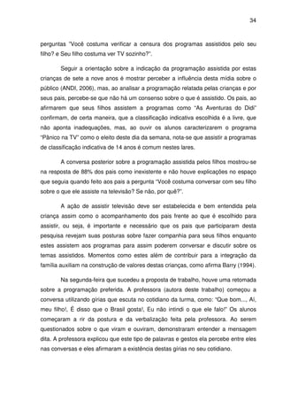 34



perguntas ”Você costuma verificar a censura dos programas assistidos pelo seu
filho? e Seu filho costuma ver TV sozinho?”.

       Seguir a orientação sobre a indicação da programação assistida por estas
crianças de sete a nove anos é mostrar perceber a influência desta mídia sobre o
público (ANDI, 2006), mas, ao analisar a programação relatada pelas crianças e por
seus pais, percebe-se que não há um consenso sobre o que é assistido. Os pais, ao
afirmarem que seus filhos assistem a programas como “As Aventuras do Didi”
confirmam, de certa maneira, que a classificação indicativa escolhida é a livre, que
não aponta inadequações, mas, ao ouvir os alunos caracterizarem o programa
“Pânico na TV” como o eleito deste dia da semana, nota-se que assistir a programas
de classificação indicativa de 14 anos é comum nestes lares.

       A conversa posterior sobre a programação assistida pelos filhos mostrou-se
na resposta de 88% dos pais como inexistente e não houve explicações no espaço
que seguia quando feito aos pais a pergunta “Você costuma conversar com seu filho
sobre o que ele assiste na televisão? Se não, por quê?”.

       A ação de assistir televisão deve ser estabelecida e bem entendida pela
criança assim como o acompanhamento dos pais frente ao que é escolhido para
assistir, ou seja, é importante e necessário que os pais que participaram desta
pesquisa revejam suas posturas sobre fazer companhia para seus filhos enquanto
estes assistem aos programas para assim poderem conversar e discutir sobre os
temas assistidos. Momentos como estes além de contribuir para a integração da
família auxiliam na construção de valores destas crianças, como afirma Barry (1994).

       Na segunda-feira que sucedeu a proposta de trabalho, houve uma retomada
sobre a programação preferida. A professora (autora deste trabalho) começou a
conversa utilizando gírias que escuta no cotidiano da turma, como: “Que bom..., Aí,
meu filho!, É disso que o Brasil gosta!, Eu não intindi o que ele falo!” Os alunos
começaram a rir da postura e da verbalização feita pela professora. Ao serem
questionados sobre o que viram e ouviram, demonstraram entender a mensagem
dita. A professora explicou que este tipo de palavras e gestos ela percebe entre eles
nas conversas e eles afirmaram a existência destas gírias no seu cotidiano.
 