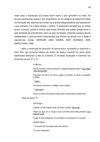 38



neste caso a reprodução que estes fazem sobre o que aprendem na mídia. As
poucas experiências vividas e por encontrarem-se em estágios de desenvolvimento
em formação são aspectos que tornam as crianças telespectadoras que reproduzem
o que assistem e se mostra atrativo e criativo. É necessário perceber que as mídias
atraem crianças, jovens e adultos pela ampla diversão que podem proporcionar e
pela facilidade de entendimento sobre os seus conteúdos, atingindo qualquer tipo de
telespectador e oportunizando interpretações que diferem de acordo com a idade e
experiências   vividas.   (MORGAN,     2009; GOMES,         2008; SCHEMES,        2002;
NAPOLITANO, 1999).

        Após a construção do dicionário os alunos foram convidados a reescrever o
texto feito nas primeiras etapas da coleta de dados, trocando as gírias pelos
significados atribuídos a elas ou similares. O resultado alcançado é mostrado nos
textos dos alunos “E” e “F”.

                     O Menino

                     Numa manhã o menino escutou o relógio despertar assim: Que legal!
                     Hora de acordar!

                     Ele pulou da cama, se trocou, pegou a mochila, se olhou no espelho
                     e disse:

                     - Legal...

                     Na escola encontrou o colega Lucas e disse:

                     - Tudo bem?

                     Então os dois foram para a sala onde a profe estava esperando.

        Texto do aluno “F”

                     Os Amigos

                     Gabriel um dia chegou atrás do Pedro e disse: Hei você!

                     Pedro viu que era o amigo e saiu correndo atrás dele gritando: Que
                     legal! É você!

                     Então os dois chegaram na sorveteria e compraram um sorvete.

                     Gabriel disse:

                     - O sorvete de chocolate está uma delícia!

                     E Lucas respondeu:
 