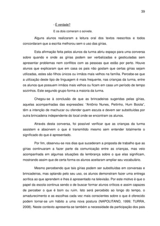 39



                     - É verdade?

                     E os dois comeram o sorvete.

       Alguns alunos realizaram a leitura oral dos textos reescritos e todos
concordaram que a escrita melhorou sem o uso das gírias.

       Esta afirmação feita pelos alunos da turma abriu espaço para uma conversa
sobre quando e onde as gírias podem ser verbalizadas e gesticuladas sem
apresentar problemas nem conflitos com as pessoas que estão por perto. Houve
alunos que explicaram que em casa os pais não gostam que certas gírias sejam
utilizadas, estes são filhos únicos ou irmãos mais velhos na família. Percebe-se que
a utilização deste tipo de linguagem é mais frequente, nas crianças da turma, entre
os alunos que possuem irmãos mais velhos ou ficam em casa um período de tempo
sozinhos. Este segundo grupo forma a maioria da turma.

       Chegou-se à conclusão de que as brincadeiras sugeridas pelas gírias,
aquelas acompanhadas das expressões: “Antônio Nunes, Peitinho, Hum Boiola”,
têm a intenção de machucar ou ofender quem escuta e devem ser substituídas por
outra brincadeira independente do local onde se encontram os alunos.

       Através desta conversa, foi possível verificar que as crianças da turma
assistem e absorvem o que é transmitido mesmo sem entender totalmente o
significado do que é apresentado.

       Por fim, observou-se nos dias que sucederam a proposta de trabalho que as
gírias continuaram a fazer parte da comunicação entre as crianças, mas veio
acompanhada em algumas situações da lembrança sobre o que elas significam,
mostrando assim que de certa forma os alunos aceitaram ampliar seu vocabulário.

       Mesmo percebendo que tais gírias podem ser substituídas em conversas e
brincadeiras, mas optando pelo seu uso, os alunos demonstram fazer uma entrega
acrítica ao que aprendem e lhes é apresentado na televisão. Por este motivo é que o
papel da escola continua sendo o de buscar formar alunos críticos e assim capazes
de perceber o que é bom ou ruim. Isto será percebido ao longo do tempo, o
amadurecimento e as escolhas cada vez mais conscientes sobre o que é oferecido
podem tornar-se um hábito a uma nova postura (NAPOLITANO, 1999; TURRA,
2008). Neste contexto apresenta-se também a necessidade da participação dos pais
 