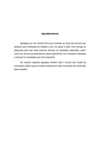 Agradecimento



      Agradeço ao meu marido Fúlvio por entender as horas de convívio que
abdiquei para realização do trabalho e por me apoiar a fazer uma entrega as
pesquisas para que fosse possível alcançar os resultados esperados, assim
como aos alunos que participaram desta experiência e se mostraram dispostos
a alcançar os resultados que eram propostos.

      De maneira especial agradeço também todo o auxílio que recebi da
orientadora Valéria que se mostrou presente em todo o processo de construção
deste trabalho.
 