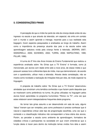 5. CONSIDERAÇÕES FINAIS



       A percepção de que a mídia faz parte da vida da criança desde antes do seu
ingresso na escola e que através da televisão, em especial, ela entra em contato
com o mundo e assim aprende e interage, trazendo para a sua realidade esta
bagagem, foram aspectos pesquisados e analisados ao longo do trabalho. Assim
como a importância da presença atuante dos pais e da escola sobre esta
aprendizagem sedutora vivida pela criança frente à televisão. (MORAN, 2007;
SIGNORIELLI, 2009; SCHEMES, 2002; TURRA, 2008; NAPOLITANO, 1999;
PILLAR, 1998).

       A turma do 2º Ano dos Anos Iniciais do Ensino Fundamental que realizou a
experiência analisada sobre “As Gírias que a TV Ensina” é formada, como já
mencionado, por alunos com idade entre sete a nove anos, de classe média e que
possuem acesso livre a diferentes tipos de mídia, mas que demonstraram, de acordo
com o questionário, utilizar mais a televisão. Através desta constatação, não se
mostra como novidade a realização de imitações feita por eles, de modo especial na
linguagem.

       A proposta de trabalho sobre “As Gírias que a TV Ensina” desenvolveu
atividades que envolviam uma temática conhecida e que faziam parte daquelas que
se mostraram como preferência na turma. As gírias utilizadas na linguagem pelos
alunos foram aprendidas no programa humorístico “Pânico na TV”, uma vez que
estes relataram serem telespectadores frequentes deste programa.

       Ao tornar tais gírias assunto a ser desenvolvido em sala de aula, alguns
“tabus” tiveram que ser rompidos, pois como professora é preciso confessar que é
natural e espontâneo criticar este tipo de programação escolhida, uma vez que o
conteúdo e a classificação indicativa não correspondem a faixa etária dos alunos.
Porém, ao perceber a escola como ambiente de aprendizagem, formadora de
cidadãos críticos e participantes na sociedade em que vivem entende-se que a
função desta é trazer para dentro da instituição temas vividos fora dela e assim
 