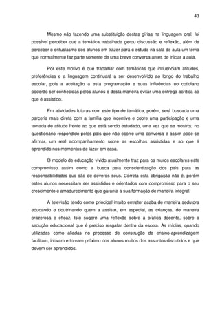 43



        Mesmo não fazendo uma substituição destas gírias na linguagem oral, foi
possível perceber que a temática trabalhada gerou discussão e reflexão, além de
perceber o entusiasmo dos alunos em trazer para o estudo na sala de aula um tema
que normalmente faz parte somente de uma breve conversa antes de iniciar a aula.

        Por este motivo é que trabalhar com temáticas que influenciam atitudes,
preferências e a linguagem continuará a ser desenvolvido ao longo do trabalho
escolar, pois a aceitação a esta programação e suas influências no cotidiano
poderão ser conhecidas pelos alunos e desta maneira evitar uma entrega acrítica ao
que é assistido.

        Em atividades futuras com este tipo de temática, porém, será buscada uma
parceria mais direta com a família que incentive e cobre uma participação e uma
tomada de atitude frente ao que está sendo estudado, uma vez que se mostrou no
questionário respondido pelos pais que não ocorre uma conversa e assim pode-se
afirmar, um real acompanhamento sobre as escolhas assistidas e ao que é
aprendido nos momentos de lazer em casa.

        O modelo de educação vivido atualmente traz para os muros escolares este
compromisso assim como a busca pela conscientização dos pais para as
responsabilidades que são de deveres seus. Correta esta obrigação não é, porém
estes alunos necessitam ser assistidos e orientados com compromisso para o seu
crescimento e amadurecimento que garanta a sua formação de maneira integral.

        A televisão tendo como principal intuito entreter acaba de maneira sedutora
educando e doutrinando quem a assiste, em especial, as crianças, de maneira
prazerosa e eficaz. Isto sugere uma reflexão sobre a prática docente, sobre a
sedução educacional que é preciso resgatar dentro da escola. As mídias, quando
utilizadas como aliadas no processo de construção de ensino-aprendizagem
facilitam, inovam e tornam próximo dos alunos muitos dos assuntos discutidos e que
devem ser aprendidos.
 