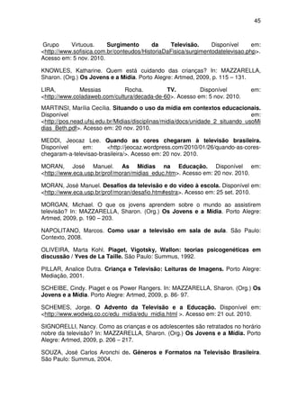 45



Grupo      Virtuous.     Surgimento       da    Televisão.      Disponível     em:
<http://www.sofisica.com.br/conteudos/HistoriaDaFisica/surgimentodatelevisao.php>.
Acesso em: 5 nov. 2010.

KNOWLES, Katharine. Quem está cuidando das crianças? In: MAZZARELLA,
Sharon. (Org.) Os Jovens e a Mídia. Porto Alegre: Artmed, 2009, p. 115 – 131.

LIRA,         Messias         Rocha.         TV.         Disponível            em:
<http://www.coladaweb.com/cultura/decada-de-60>. Acesso em: 5 nov. 2010.
MARTINSI, Marília Cecília. Situando o uso da mídia em contextos educacionais.
Disponível                                                                      em:
<http://pos.nead.ufsj.edu.br/Midias/disciplinas/midia/docs/unidade_2_situando_usoMi
dias_Beth.pdf>. Acesso em: 20 nov. 2010.

MEDDI, Jeocaz Lee. Quando as cores chegaram à televisão brasileira.
Disponível     em:      <http://jeocaz.wordpress.com/2010/01/26/quando-as-cores-
chegaram-a-televisao-brasileira/>. Acesso em: 20 nov. 2010.

MORAN, José Manuel. As Mídias na Educação. Disponível em:
<http://www.eca.usp.br/prof/moran/midias_educ.htm>. Acesso em: 20 nov. 2010.

MORAN, José Manuel. Desafios da televisão e do vídeo à escola. Disponível em:
<http://www.eca.usp.br/prof/moran/desafio.htm#estra>. Acesso em: 25 set. 2010.

MORGAN, Michael. O que os jovens aprendem sobre o mundo ao assistirem
televisão? In: MAZZARELLA, Sharon. (Org.) Os Jovens e a Mídia. Porto Alegre:
Artmed, 2009, p. 190 – 203.

NAPOLITANO, Marcos. Como usar a televisão em sala de aula. São Paulo:
Contexto, 2008.

OLIVEIRA, Marta Kohl. Piaget, Vigotsky, Wallon: teorias psicogenéticas em
discussão / Yves de La Taille. São Paulo: Summus, 1992.

PILLAR, Analice Dutra. Criança e Televisão: Leituras de Imagens. Porto Alegre:
Mediação, 2001.

SCHEIBE, Cindy. Piaget e os Power Rangers. In: MAZZARELLA, Sharon. (Org.) Os
Jovens e a Mídia. Porto Alegre: Artmed, 2009, p. 86- 97.

SCHEMES, Jorge. O Advento da Televisão e a Educação. Disponível em:
<http://www.wodwig.co.cc/edu_midia/edu_midia.html >. Acesso em: 21 out. 2010.

SIGNORELLI, Nancy. Como as crianças e os adolescentes são retratados no horário
nobre da televisão? In: MAZZARELLA, Sharon. (Org.) Os Jovens e a Mídia. Porto
Alegre: Artmed, 2009, p. 206 – 217.

SOUZA, José Carlos Aronchi de. Gêneros e Formatos na Televisão Brasileira.
São Paulo: Summus, 2004.
 