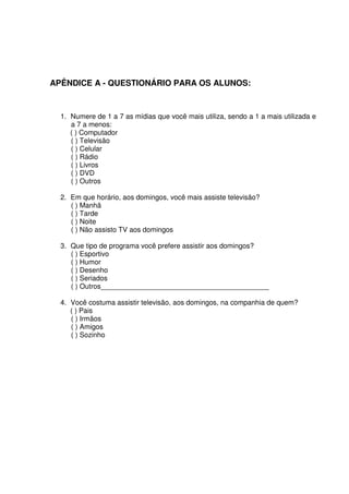 APÊNDICE A - QUESTIONÁRIO PARA OS ALUNOS:


  1. Numere de 1 a 7 as mídias que você mais utiliza, sendo a 1 a mais utilizada e
     a 7 a menos:
     ( ) Computador
     ( ) Televisão
     ( ) Celular
     ( ) Rádio
     ( ) Livros
     ( ) DVD
     ( ) Outros

  2. Em que horário, aos domingos, você mais assiste televisão?
     ( ) Manhã
     ( ) Tarde
     ( ) Noite
     ( ) Não assisto TV aos domingos

  3. Que tipo de programa você prefere assistir aos domingos?
     ( ) Esportivo
     ( ) Humor
     ( ) Desenho
     ( ) Seriados
     ( ) Outros___________________________________________

  4. Você costuma assistir televisão, aos domingos, na companhia de quem?
     ( ) Pais
     ( ) Irmãos
     ( ) Amigos
     ( ) Sozinho
 