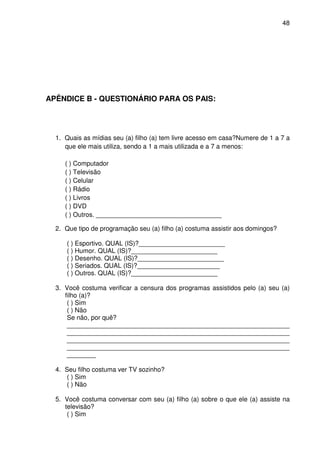 48




APÊNDICE B - QUESTIONÁRIO PARA OS PAIS:




  1. Quais as mídias seu (a) filho (a) tem livre acesso em casa?Numere de 1 a 7 a
     que ele mais utiliza, sendo a 1 a mais utilizada e a 7 a menos:

     ( ) Computador
     ( ) Televisão
     ( ) Celular
     ( ) Rádio
     ( ) Livros
     ( ) DVD
     ( ) Outros. ___________________________________

  2. Que tipo de programação seu (a) filho (a) costuma assistir aos domingos?

     ( ) Esportivo. QUAL (IS)?________________________
     ( ) Humor. QUAL (IS)?________________________
     ( ) Desenho. QUAL (IS)?________________________
     ( ) Seriados. QUAL (IS)?_______________________
     ( ) Outros. QUAL (IS)?________________________

  3. Você costuma verificar a censura dos programas assistidos pelo (a) seu (a)
     filho (a)?
      ( ) Sim
      ( ) Não
      Se não, por quê?
      ______________________________________________________________
      ______________________________________________________________
      ______________________________________________________________
      ______________________________________________________________
      ________

  4. Seu filho costuma ver TV sozinho?
     ( ) Sim
     ( ) Não

  5. Você costuma conversar com seu (a) filho (a) sobre o que ele (a) assiste na
     televisão?
      ( ) Sim
 