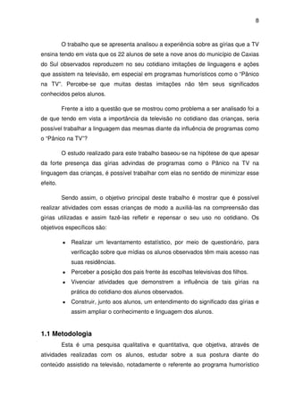 8



          O trabalho que se apresenta analisou a experiência sobre as gírias que a TV
ensina tendo em vista que os 22 alunos de sete a nove anos do município de Caxias
do Sul observados reproduzem no seu cotidiano imitações de linguagens e ações
que assistem na televisão, em especial em programas humorísticos como o “Pânico
na TV”. Percebe-se que muitas destas imitações não têm seus significados
conhecidos pelos alunos.

          Frente a isto a questão que se mostrou como problema a ser analisado foi a
de que tendo em vista a importância da televisão no cotidiano das crianças, seria
possível trabalhar a linguagem das mesmas diante da influência de programas como
o “Pânico na TV”?

          O estudo realizado para este trabalho baseou-se na hipótese de que apesar
da forte presença das gírias advindas de programas como o Pânico na TV na
linguagem das crianças, é possível trabalhar com elas no sentido de minimizar esse
efeito.

          Sendo assim, o objetivo principal deste trabalho é mostrar que é possível
realizar atividades com essas crianças de modo a auxiliá-las na compreensão das
gírias utilizadas e assim fazê-las refletir e repensar o seu uso no cotidiano. Os
objetivos específicos são:

          ●   Realizar um levantamento estatístico, por meio de questionário, para
              verificação sobre que mídias os alunos observados têm mais acesso nas
              suas residências.
          ●   Perceber a posição dos pais frente às escolhas televisivas dos filhos.
          ●   Vivenciar atividades que demonstrem a influência de tais gírias na
              prática do cotidiano dos alunos observados.
          ●   Construir, junto aos alunos, um entendimento do significado das gírias e
              assim ampliar o conhecimento e linguagem dos alunos.


1.1 Metodologia
          Esta é uma pesquisa qualitativa e quantitativa, que objetiva, através de
atividades realizadas com os alunos, estudar sobre a sua postura diante do
conteúdo assistido na televisão, notadamente o referente ao programa humorístico
 