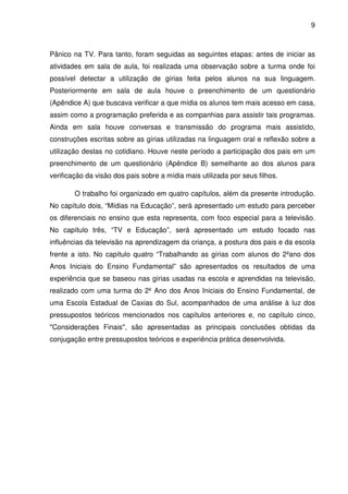 9



Pânico na TV. Para tanto, foram seguidas as seguintes etapas: antes de iniciar as
atividades em sala de aula, foi realizada uma observação sobre a turma onde foi
possível detectar a utilização de gírias feita pelos alunos na sua linguagem.
Posteriormente em sala de aula houve o preenchimento de um questionário
(Apêndice A) que buscava verificar a que mídia os alunos tem mais acesso em casa,
assim como a programação preferida e as companhias para assistir tais programas.
Ainda em sala houve conversas e transmissão do programa mais assistido,
construções escritas sobre as gírias utilizadas na linguagem oral e reflexão sobre a
utilização destas no cotidiano. Houve neste período a participação dos pais em um
preenchimento de um questionário (Apêndice B) semelhante ao dos alunos para
verificação da visão dos pais sobre a mídia mais utilizada por seus filhos.

        O trabalho foi organizado em quatro capítulos, além da presente introdução.
No capítulo dois, “Mídias na Educação”, será apresentado um estudo para perceber
os diferenciais no ensino que esta representa, com foco especial para a televisão.
No capítulo três, “TV e Educação”, será apresentado um estudo focado nas
influências da televisão na aprendizagem da criança, a postura dos pais e da escola
frente a isto. No capítulo quatro “Trabalhando as gírias com alunos do 2ºano dos
Anos Iniciais do Ensino Fundamental” são apresentados os resultados de uma
experiência que se baseou nas gírias usadas na escola e aprendidas na televisão,
realizado com uma turma do 2º Ano dos Anos Iniciais do Ensino Fundamental, de
uma Escola Estadual de Caxias do Sul, acompanhados de uma análise à luz dos
pressupostos teóricos mencionados nos capítulos anteriores e, no capítulo cinco,
"Considerações Finais", são apresentadas as principais conclusões obtidas da
conjugação entre pressupostos teóricos e experiência prática desenvolvida.
 