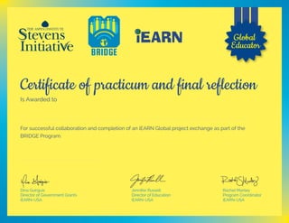 Certificate of practicum and final reflection
Is Awarded to
For successful collaboration and completion of an iEARN Global project exchange as part of the
BRIDGE Program.
Jennifer Russell
Director of Education
iEARN-USA
Rachel Manley
Program Coordinator
iEARN-USA
Dina Guirguis
Director of Government Grants
iEARN-USA
Global
Educator
Samir Bounab
May 25, 2017
 