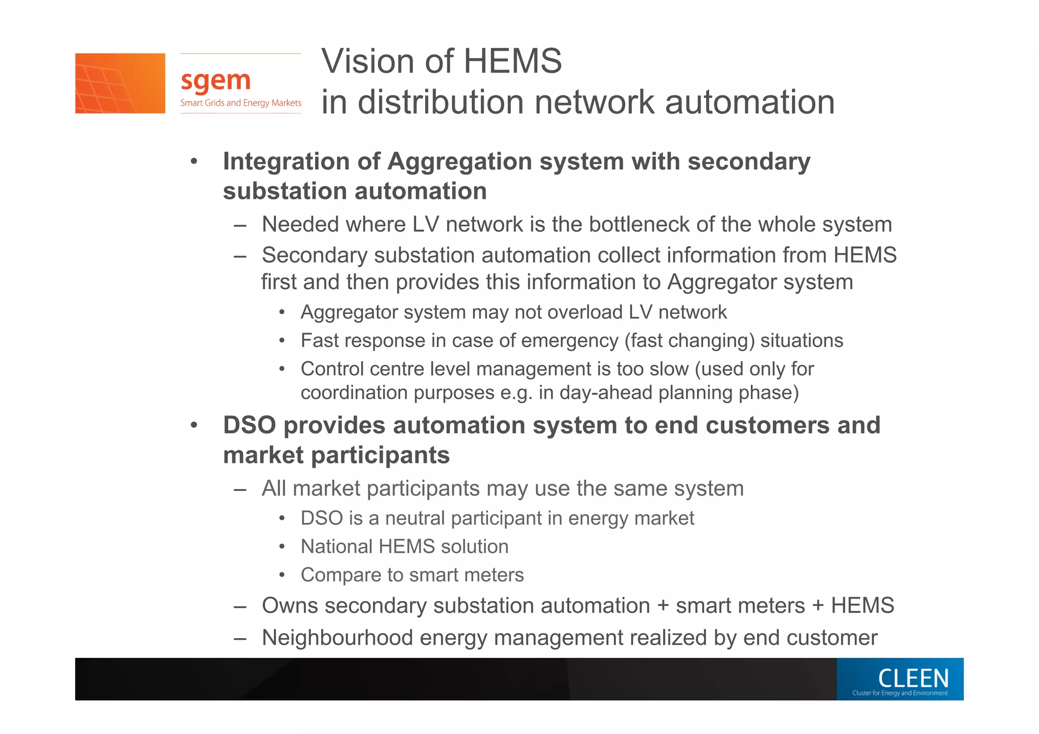 Vision of HEMS
in distribution network automation
•  Integration of Aggregation system with secondary
substation automation
–  Needed where LV network is the bottleneck of the whole system
–  Secondary substation automation collect information from HEMS
first and then provides this information to Aggregator system
•  Aggregator system may not overload LV network
•  Fast response in case of emergency (fast changing) situations
•  Control centre level management is too slow (used only for
coordination purposes e.g. in day-ahead planning phase)
•  DSO provides automation system to end customers and
market participants
–  All market participants may use the same system
•  DSO is a neutral participant in energy market
•  National HEMS solution
•  Compare to smart meters
–  Owns secondary substation automation + smart meters + HEMS
–  Neighbourhood energy management realized by end customer
 