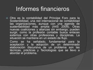 Informes financieros
   Otra es la contabilidad del Príncipe Foro para la
    Sostenibilidad, una red internacional de contabilidad
    las organizaciones, aunque con una agenda de
    sustentabilidad más amplia (A4S 2009). Otras
    nuevas coaliciones y alianzas sin embargo, pueden
    surgir, como la profesión contable busca enlaces
    externos con otras profesiones y disciplinas. La
    situación se mantiene en un estado de flujo.
    Como se ha señalado, fundamental para la
    aceptación y la adopción de un determinado
    elaboración discursiva de un problema son las
    técnicas, prácticas y Tecnologías que se llevo a
    abordar el problema.
 
