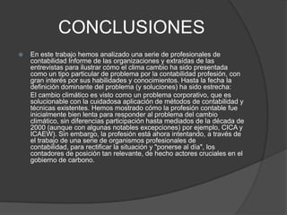 CONCLUSIONES
   En este trabajo hemos analizado una serie de profesionales de
    contabilidad Informe de las organizaciones y extraídas de las
    entrevistas para ilustrar cómo el clima cambio ha sido presentada
    como un tipo particular de problema por la contabilidad profesión, con
    gran interés por sus habilidades y conocimientos. Hasta la fecha la
    definición dominante del problema (y soluciones) ha sido estrecha:
    El cambio climático es visto como un problema corporativo, que es
    solucionable con la cuidadosa aplicación de métodos de contabilidad y
    técnicas existentes. Hemos mostrado cómo la profesión contable fue
    inicialmente bien lenta para responder al problema del cambio
    climático, sin diferencias participación hasta mediados de la década de
    2000 (aunque con algunas notables excepciones) por ejemplo, CICA y
    ICAEW). Sin embargo, la profesión está ahora intentando, a través de
    el trabajo de una serie de organismos profesionales de
    contabilidad, para rectificar la situación y "ponerse al día", los
    contadores de posición tan relevante, de hecho actores cruciales en el
    gobierno de carbono.
 