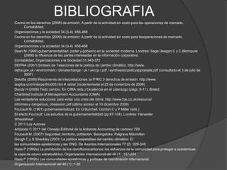 BIBLIOGRAFIA
Cocine en los derechos (2008) de emisión: A partir de la actividad sin costo para las operaciones de mercado.
       Contabilidad,
Organizaciones y la sociedad 34 (3-4) :456-468
Cocine en los derechos (2009) de emisión: A partir de la actividad sin costo para lasoperaciones de mercado.
       Contabilidad,
Organizaciones y la sociedad 34 (3-4) :456-468
Dean M (1999) gubernamentalidad: poder y gobierno en la sociedad moderna. Londres: Sage Deegan C y C Blomquist
       (2006) la nfluencia de las partes interesadas en la información corporativa.
Contabilidad, Organizaciones y la Sociedad 31:343-372
DEFRA (2007) Síntesis de Tasaciones de la política de cambio climático. http://www.
defra.gov.uk / environment / climatechange / uk / ukccp / pdf / synthesisccpolicyappraisals.pdf (consultado el 3 de julio de
       2007)
Deloitte (2009) Resúmenes de interpretaciones: la IFRIC 3 derechos de emisión. http://www.
iasplus.com/interps/ifric003.htm # retirar (recientemente el 23 de noviembre de 2009)
Doody H (2008) Todo cambio. En CIMA (eds.) Excelencia en el Liderazgo (págs. 8-11). Bristol:
Chartered Institute of Management Accountants (CIMA)
Las verdaderas soluciones para evitar una crisis del clima. http://www.foe.co.uk/resource/
informes y dangerous_obsession.pdf (último acceso el 10 diciembre 2009)
Foucault M. (1991) gubernamentalizad. En G Burchell, Gordon C y P Miller (eds.)
El efecto Foucault: Los estudios de la gubernamentalidad (pp 87-104). Londres: Harvester
Wheatsheaf
C 2011 Los Autores
Antípoda C 2011 del Consejo Editorial de la Antipode.Accounting de carbono 729
Foucault M. (2007) Seguridad, territorio, población. Basingstoke: Palgrave Macmillan
Gough C y S Shackley (2001) La política respetables del cambio climático: El
las comunidades epistémicas y las ONG. De Asuntos Internacionales 77 (2) :329-346
Haas P (1992a) La prohibición de los clorofluorocarbonos: los esfuerzos de la comunidad para proteger a epistémicas
la capa de ozono estratosférico. Organización Internacional del 46 (1) :187-224
Haas P (1992b) Las comunidades epistémicas y políticas de coordinación internacional.
Organización Internacional del 46 (1) :1-35
 
