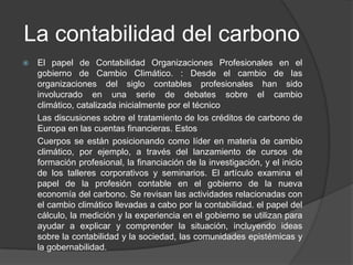 La contabilidad del carbono
   El papel de Contabilidad Organizaciones Profesionales en el
    gobierno de Cambio Climático. : Desde el cambio de las
    organizaciones del siglo contables profesionales han sido
    involucrado en una serie de debates sobre el cambio
    climático, catalizada inicialmente por el técnico
    Las discusiones sobre el tratamiento de los créditos de carbono de
    Europa en las cuentas financieras. Estos
    Cuerpos se están posicionando como líder en materia de cambio
    climático, por ejemplo, a través del lanzamiento de cursos de
    formación profesional, la financiación de la investigación, y el inicio
    de los talleres corporativos y seminarios. El artículo examina el
    papel de la profesión contable en el gobierno de la nueva
    economía del carbono. Se revisan las actividades relacionadas con
    el cambio climático llevadas a cabo por la contabilidad. el papel del
    cálculo, la medición y la experiencia en el gobierno se utilizan para
    ayudar a explicar y comprender la situación, incluyendo ideas
    sobre la contabilidad y la sociedad, las comunidades epistémicas y
    la gobernabilidad.
 