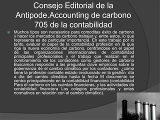 Consejo Editorial de la
    Antipode.Accounting de carbono
         705 de la contabilidad
   Muchos tipos son necesarios para comoditas éxito de carbono
    y hacer los mercados de carbono trabajar y, entre estos, lo que
    representa es de particular importancia. En este trabajo por lo
    tanto, evaluar el papel de la contabilidad profesión en la que
    rige la nueva economía del carbono, centrándose en el papel
    de las organizaciones internacionales de contabilidad
    principales profesionales y el trabajo que realizan en el
    nombramiento de los contadores como gestores de carbono
    Buscamos responder a las preguntas clave empíricos sobre la
    gobernanza de el cambio climático por los contadores: ¿cómo
    tiene la profesión contable estado involucrado en la gestión día
    a día del cambio climático hasta la fecha El documento se
    centra principalmente en la contabilidad financiera (contabilidad
    Para el carbono en las cuentas financieras, y las actividades de
    contabilidad financiera Los colegios profesionales y entes
    normativos en relación con el cambio climático).
 