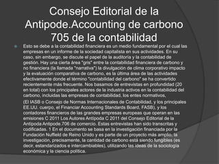 Consejo Editorial de la
    Antipode.Accounting de carbono
         705 de la contabilidad
   Esto se debe a la contabilidad financiera es un medio fundamental por el cual las
    empresas en un informe de la sociedad capitalista en sus actividades. En su
    caso, sin embargo, se discute el papel de la auditoría y la contabilidad de
    gestión. Hay una cierta área "gris" entre la contabilidad financiera de carbono y
    no financiera (la llamada "narrativa") la divulgación de clima corporativo impacto
    y la evaluación comparativa de carbono, es la última área de las actividades
    efectivamente donde el término "contabilidad del carbono" se ha convertido
    recientemente más frecuente. Nos basamos de entrevistas en profundidad (20
    en total) con los principales actores de la industria activos en la contabilidad del
    carbono, incluidas las empresas de contabilidad, los entes normativos,
    (El IASB o Consejo de Normas Internacionales de Contabilidad, y los principales
    EE.UU. cuerpo, el Financiar Accounting Standards Board, FASB), y los
    contadores financieros de las grandes empresas europeas que operan en las
    emisiones C 2011 Los Autores Antípoda C 2011 del Consejo Editorial de la
    Antípoda Antipode.706 de comercio. Estas entrevistas han sido transcritas y
    codificadas. 1 En el documento se basa en la investigación financiada por la
    Fundación Nuffield de Reino Unido y es parte de un proyecto más amplio, la
    investigación, precisamente, la cantidad de carbono está siendo fungibles (es
    decir, estandarizados e intercambiables), utilizando las ideas de la sociología
    económica y la ciencia política.
 