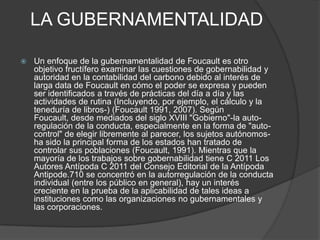 LA GUBERNAMENTALIDAD

   Un enfoque de la gubernamentalidad de Foucault es otro
    objetivo fructífero examinar las cuestiones de gobernabilidad y
    autoridad en la contabilidad del carbono debido al interés de
    larga data de Foucault en cómo el poder se expresa y pueden
    ser identificados a través de prácticas del día a día y las
    actividades de rutina (Incluyendo, por ejemplo, el cálculo y la
    teneduría de libros-) (Foucault 1991, 2007). Según
    Foucault, desde mediados del siglo XVIII "Gobierno"-la auto-
    regulación de la conducta, especialmente en la forma de "auto-
    control" de elegir libremente al parecer, los sujetos autónomos-
    ha sido la principal forma de los estados han tratado de
    controlar sus poblaciones (Foucault, 1991). Mientras que la
    mayoría de los trabajos sobre gobernabilidad tiene C 2011 Los
    Autores Antípoda C 2011 del Consejo Editorial de la Antípoda
    Antipode.710 se concentró en la autorregulación de la conducta
    individual (entre los público en general), hay un interés
    creciente en la prueba de la aplicabilidad de tales ideas a
    instituciones como las organizaciones no gubernamentales y
    las corporaciones.
 