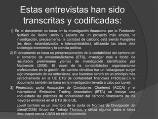 Estas entrevistas han sido
       transcritas y codificadas:
1) En el documento se basa en la investigación financiada por la Fundación
    Nuffield de Reino Unido y esparte de un proyecto más amplio, la
    investigación, precisamente, la cantidad de carbono está siendo Fungibles
    (es decir, estandarizados e intercambiables), utilizando las ideas dela
    sociología económica y la ciencia política.
2) El documento se basa en primerexploración de la contabilidad del carbono en
    el comercio de emisionesScheme (ETS), investigar más a fondo los
    resultados preliminares ytemas de investigación identificados por
    Mackenzie (2008). El papel de la contabilidadlas organizaciones
    profesionales en la gestión del cambio climático fue un hallazgoque surgió
    algo inesperado de las entrevistas, que fueronse centró en un principio más
    estrechamente en la UE ETS de contabilidad financiera Prácticas.En el
    documento también se basa en la investigación llevada a cabo por Lovell.
3) Financiado porla Asociación de Contadores Chartered (ACCA) y el
    International Emissions Trading Association (IETA) se incluye una
    encuestade las prácticas de contabilidad del carbono financieros de los
    mayores emisores en el ETS de la UE.
    Lovell también es un miembro de la Junta de Normas de Divulgación del
    clima(CDSB) Grupo de Trabajo Técnico, y utiliza algunos datos e ideas
    desu papel con la CDSB en este documento.
 