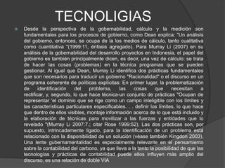 TECNOLIGIAS
   Desde la perspectiva de la gobernabilidad, cálculo y la medición son
    fundamentales para los procesos de gobierno, como Dean explica: "Un análisis
    del gobierno, entonces, se ocupa de la los medios de cálculo, tanto cualitativa
    como cuantitativa "(1999:11, énfasis agregado). Para Murray Li (2007) en su
    análisis de la gobernabilidad del desarrollo proyectos en Indonesia, el papel del
    gobierno es también principalmente dicen, es decir, una vez de cálculo: se trata
    de hacer las cosas (problemas) en la técnica programas que se pueden
    gestionar. Al igual que Dean, Murray Li identifica dos prácticas fundamentales
    que son necesarios para traducir un gobierno "Racionalidad" o el discurso en un
    programa coherente de políticas explícitas: En primer lugar, la problematización
    de      identificación   del   problema,    las     cosas      que     necesitan    a
    rectificar, y, segundo, lo que hace técnica-un conjunto de prácticas "Ocupan de
    representar 'el dominio que se rige como un campo inteligible con los límites y
    las características particulares especificables. . . definir los límites, lo que hace
    que dentro de ellos visibles, montaje información acerca de lo que está incluido y
    la elaboración de técnicas para movilizar a las fuerzas y entidades que lo
    revelado "(Murray Li 2007:7.; citar Rose 1999:52). Las dos prácticas son, por
    supuesto, intrincadamente ligado, para la identificación de un problema está
    relacionado con la disponibilidad de un solución (véase también Kingdon 2003).
    Una lente gubernamentalidad es especialmente relevante en el pensamiento
    sobre la contabilidad del carbono, ya que lleva a la tanto la posibilidad de que las
    tecnologías y prácticas de contabilidad puede ellos influyen más amplio del
    discurso, es una relación de doble VIA
 