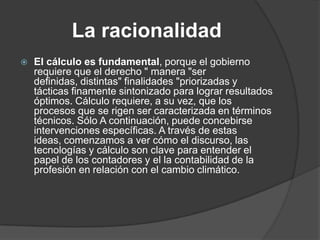 La racionalidad
   El cálculo es fundamental, porque el gobierno
    requiere que el derecho " manera "ser
    definidas, distintas" finalidades "priorizadas y
    tácticas finamente sintonizado para lograr resultados
    óptimos. Cálculo requiere, a su vez, que los
    procesos que se rigen ser caracterizada en términos
    técnicos. Sólo A continuación, puede concebirse
    intervenciones específicas. A través de estas
    ideas, comenzamos a ver cómo el discurso, las
    tecnologías y cálculo son clave para entender el
    papel de los contadores y el la contabilidad de la
    profesión en relación con el cambio climático.
 