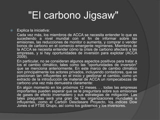 "El carbono Jigsaw"
   Explica la iniciativa:
    Cada vez más, los miembros de ACCA se necesita entender lo que es
    sucediendo a nivel mundial con el fin de informar sobre las
    emisiones, las reducciones de monitor o aumenta, y comprar o vender
    bonos de carbono en el comercio emergente regímenes. Miembros de
    la ACCA se necesita entender cómo la crisis de carbono afectará a las
    empresas, y si hay oportunidades de inversión para explotar (ACCA
    2009).
    En particular, no se consideran algunos aspectos positivos para tratar a
    los el cambio climático, tales como las "oportunidades de inversión"
    que se menciona anteriormente. En este marco de cambio climático
    son principalmente los actores privados, incluyendo contadores, que se
    posicionan tan influyentes en el inicio y gestionar el cambio, como un
    extracto de la introducción de material de ACCA un rompecabezas de
    carbono una vez más demuestra claramente:
    En algún momento en los próximos 12 meses. . . todas las empresas
    importantes pueden esperar que se le preguntara sobre sus emisiones
    de gases de efecto invernadero y sus estrategias de mitigación. Las
    tales preguntas será una gran de las organizaciones mundiales e
    influyentes, como el Carbón Desclasare Proyecto, los índices Dow
    Jones o el FTSE Grupo, así como los gobiernos y los inversores.
 