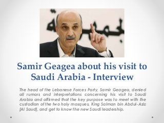 Samir Geagea about his visit to
Saudi Arabia - Interview
The head of the Lebanese Forces Party, Samir Geagea, denied
all rumors and interpretations concerning his visit to Saudi
Arabia and affirmed that the key purpose was to meet with the
custodian of the two holy mosques, King Salman bin Abdul-Aziz
[Al Saud], and get to know the new Saudi leadership.
 