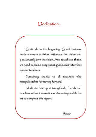 Dedication...
Gratitude in the beginning. Good business
leaders create a vision, articulate the vision and
passionately own the vision. And to achieve these,
we need supreme proponent, guide, motivator that
are our teachers.
Genuinely thanks to all teachers who
manipulated us for moving forward.
I dedicate this report to my family, friends and
teachers without whom it was almost impossible for
me to complete this report.
Samir
 