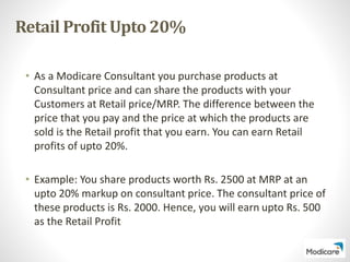 Retail Profit Upto 20%
• As a Modicare Consultant you purchase products at
Consultant price and can share the products with your
Customers at Retail price/MRP. The difference between the
price that you pay and the price at which the products are
sold is the Retail profit that you earn. You can earn Retail
profits of upto 20%.
• Example: You share products worth Rs. 2500 at MRP at an
upto 20% markup on consultant price. The consultant price of
these products is Rs. 2000. Hence, you will earn upto Rs. 500
as the Retail Profit
 