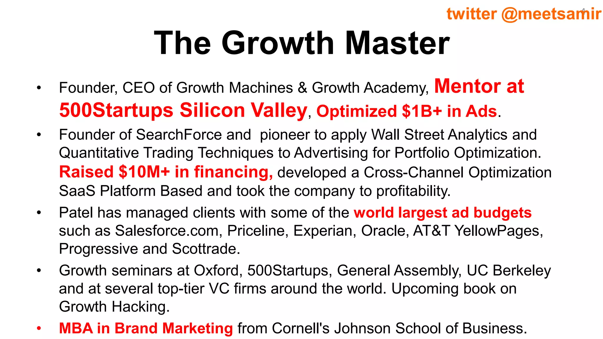 4twitter @meetsamir
The Growth Master
• Founder, CEO of Growth Machines & Growth Academy, Mentor at
500Startups Silicon Valley, Optimized $1B+ in Ads.
• Founder of SearchForce and pioneer to apply Wall Street Analytics and
Quantitative Trading Techniques to Advertising for Portfolio Optimization.
Raised $10M+ in financing, developed a Cross-Channel Optimization
SaaS Platform Based and took the company to profitability.
• Patel has managed clients with some of the world largest ad budgets
such as Salesforce.com, Priceline, Experian, Oracle, AT&T YellowPages,
Progressive and Scottrade.
• Growth seminars at Oxford, 500Startups, General Assembly, UC Berkeley
and at several top-tier VC firms around the world. Upcoming book on
Growth Hacking.
• MBA in Brand Marketing from Cornell's Johnson School of Business.
 