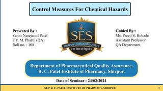 SES' R. C. PATEL INSTITUTE OF PHARMACY, SHIRPUR 1
Guided By :
Ms. Preeti S. Bobade
Assistant Professor
QA Department
Control Measures For Chemical Hazards
Department of Pharmaceutical Quality Assurance,
R. C. Patel Institute of Pharmacy, Shirpur.
Date of Seminar : 24/02/2024
Presented By :
Samir Nurejamil Patel
F.Y. M. Pharm (QA)
Roll no. : 108
 