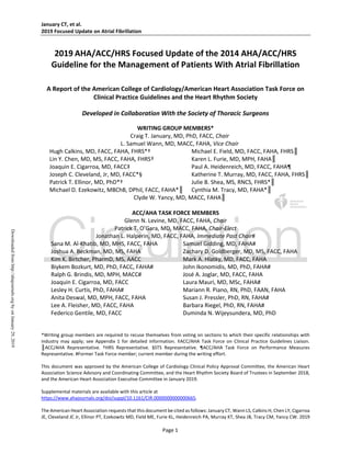 January CT, et al.
2019 Focused Update on Atrial Fibrillation
Page 1
2019 AHA/ACC/HRS Focused Update of the 2014 AHA/ACC/HRS
Guideline for the Management of Patients With Atrial Fibrillation
A Report of the American College of Cardiology/American Heart Association Task Force on
Clinical Practice Guidelines and the Heart Rhythm Society
Developed in Collaboration With the Society of Thoracic Surgeons
WRITING GROUP MEMBERS*
Craig T. January, MD, PhD, FACC, Chair
L. Samuel Wann, MD, MACC, FAHA, Vice Chair
Hugh Calkins, MD, FACC, FAHA, FHRS*† Michael E. Field, MD, FACC, FAHA, FHRS║
Lin Y. Chen, MD, MS, FACC, FAHA, FHRS† Karen L. Furie, MD, MPH, FAHA║
Joaquin E. Cigarroa, MD, FACC‡ Paul A. Heidenreich, MD, FACC, FAHA¶
Joseph C. Cleveland, Jr, MD, FACC*§ Katherine T. Murray, MD, FACC, FAHA, FHRS║
Patrick T. Ellinor, MD, PhD*† Julie B. Shea, MS, RNCS, FHRS*║
Michael D. Ezekowitz, MBChB, DPhil, FACC, FAHA*║ Cynthia M. Tracy, MD, FAHA*║
Clyde W. Yancy, MD, MACC, FAHA║
ACC/AHA TASK FORCE MEMBERS
Glenn N. Levine, MD, FACC, FAHA, Chair
Patrick T. O’Gara, MD, MACC, FAHA, Chair-Elect
Jonathan L. Halperin, MD, FACC, FAHA, Immediate Past Chair#
Sana M. Al-Khatib, MD, MHS, FACC, FAHA Samuel Gidding, MD, FAHA#
Joshua A. Beckman, MD, MS, FAHA Zachary D. Goldberger, MD, MS, FACC, FAHA
Kim K. Birtcher, PharmD, MS, AACC Mark A. Hlatky, MD, FACC, FAHA
Biykem Bozkurt, MD, PhD, FACC, FAHA# John Ikonomidis, MD, PhD, FAHA#
Ralph G. Brindis, MD, MPH, MACC# José A. Joglar, MD, FACC, FAHA
Joaquin E. Cigarroa, MD, FACC Laura Mauri, MD, MSc, FAHA#
Lesley H. Curtis, PhD, FAHA# Mariann R. Piano, RN, PhD, FAAN, FAHA
Anita Deswal, MD, MPH, FACC, FAHA Susan J. Pressler, PhD, RN, FAHA#
Lee A. Fleisher, MD, FACC, FAHA Barbara Riegel, PhD, RN, FAHA#
Federico Gentile, MD, FACC Duminda N. Wijeysundera, MD, PhD
*Writing group members are required to recuse themselves from voting on sections to which their specific relationships with
industry may apply; see Appendix 1 for detailed information. ‡ACC/AHA Task Force on Clinical Practice Guidelines Liaison.
║ACC/AHA Representative. †HRS Representative. §STS Representative. ¶ACC/AHA Task Force on Performance Measures
Representative. #Former Task Force member; current member during the writing effort.
This document was approved by the American College of Cardiology Clinical Policy Approval Committee, the American Heart
Association Science Advisory and Coordinating Committee, and the Heart Rhythm Society Board of Trustees in September 2018,
and the American Heart Association Executive Committee in January 2019.
Supplemental materials are available with this article at
https://www.ahajournals.org/doi/suppl/10.1161/CIR.0000000000000665.
The American Heart Association requests that this document be cited as follows: January CT, Wann LS, Calkins H, Chen LY, Cigarroa
JE, Cleveland JC Jr, Ellinor PT, Ezekowitz MD, Field ME, Furie KL, Heidenreich PA, Murray KT, Shea JB, Tracy CM, Yancy CW. 2019
Downloadedfromhttp://ahajournals.orgbyonJanuary29,2019
 